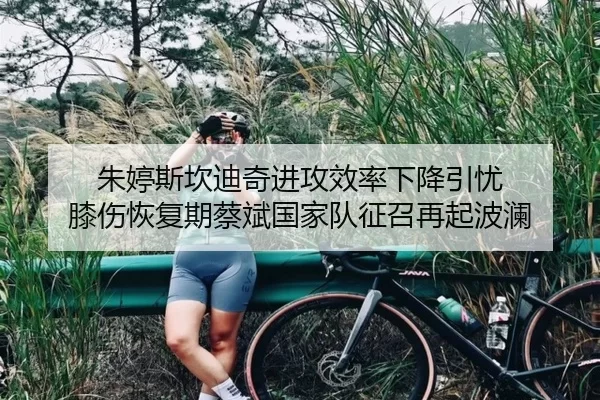 朱婷斯坎迪奇进攻效率下降引忧 膝伤恢复期蔡斌国家队征召再起波澜